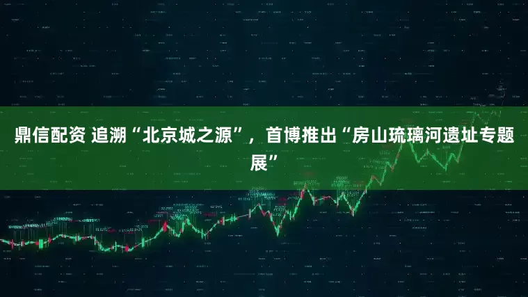鼎信配资 追溯“北京城之源”，首博推出“房山琉璃河遗址专题展”